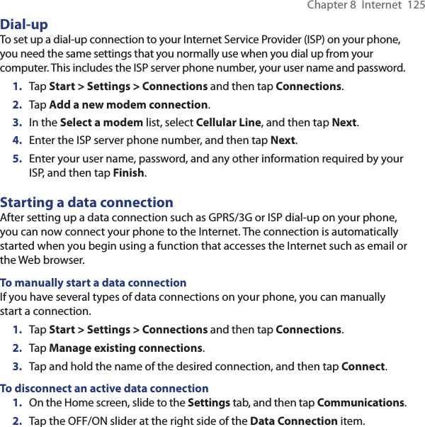 Chapter 8  Internet  125Dial-upTo set up a dial-up connection to your Internet Service Provider (ISP) on your phone, you need the same settings that you normally use when you dial up from your computer. This includes the ISP server phone number, your user name and password.1.  Tap Start &gt; Settings &gt; Connections and then tap Connections.2.  Tap Add a new modem connection.3.  In the Select a modem list, select Cellular Line, and then tap Next.4.  Enter the ISP server phone number, and then tap Next.5.  Enter your user name, password, and any other information required by your ISP, and then tap Finish.Starting a data connectionAfter setting up a data connection such as GPRS/3G or ISP dial-up on your phone, you can now connect your phone to the Internet. The connection is automatically started when you begin using a function that accesses the Internet such as email or the Web browser.To manually start a data connectionIf you have several types of data connections on your phone, you can manually start a connection.1.  Tap Start &gt; Settings &gt; Connections and then tap Connections.2.  Tap Manage existing connections.3.  Tap and hold the name of the desired connection, and then tap Connect.To disconnect an active data connection1.  On the Home screen, slide to the Settings tab, and then tap Communications.2.  Tap the OFF/ON slider at the right side of the Data Connection item.