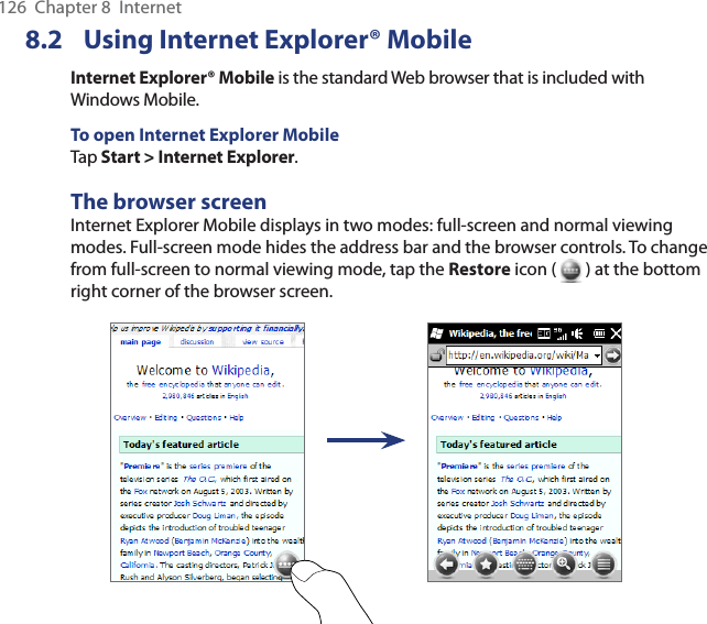126  Chapter 8  Internet8.2  Using Internet Explorer® MobileInternet Explorer® Mobile is the standard Web browser that is included with Windows Mobile.To open Internet Explorer MobileTap Start &gt; Internet Explorer.The browser screenInternet Explorer Mobile displays in two modes: full-screen and normal viewing modes. Full-screen mode hides the address bar and the browser controls. To change from full-screen to normal viewing mode, tap the Restore icon (   ) at the bottom right corner of the browser screen. 