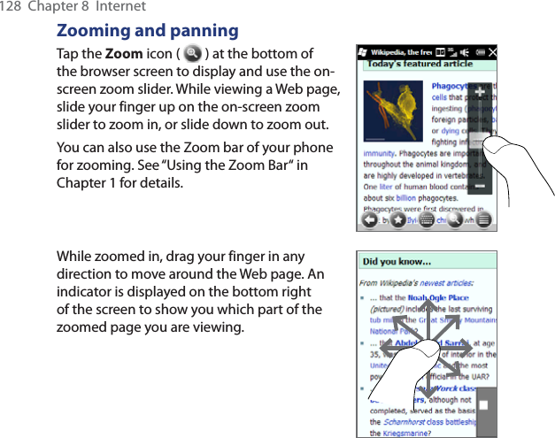 128  Chapter 8  InternetZooming and panningTap the Zoom icon (   ) at the bottom of the browser screen to display and use the on-screen zoom slider. While viewing a Web page, slide your finger up on the on-screen zoom slider to zoom in, or slide down to zoom out.You can also use the Zoom bar of your phone for zooming. See “Using the Zoom Bar“ in Chapter 1 for details.While zoomed in, drag your finger in any direction to move around the Web page. An indicator is displayed on the bottom right of the screen to show you which part of the zoomed page you are viewing.