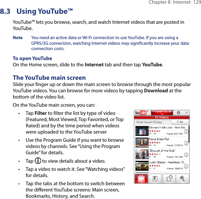 Chapter 8  Internet  1298.3 Using YouTube™YouTube™ lets you browse, search, and watch Internet videos that are posted in YouTube.Note  You need an active data or Wi-Fi connection to use YouTube. If you are using a GPRS/3G connection, watching Internet videos may significantly increase your data connection costs.To open YouTubeOn the Home screen, slide to the Internet tab and then tap YouTube.The YouTube main screenSlide your finger up or down the main screen to browse through the most popular YouTube videos. You can browse for more videos by tapping Download at the bottom of the video list.On the YouTube main screen, you can:Tap Filter to filter the list by type of video (Featured, Most Viewed, Top Favorited, or Top Rated) and by the time period when videos were uploaded to the YouTube serverUse the Program Guide if you want to browse videos by channels. See “Using the Program Guide” for details.Tap   to view details about a video.Tap a video to watch it. See “Watching videos” for details.Tap the tabs at the bottom to switch between the different YouTube screens: Main screen, Bookmarks, History, and Search.•••••