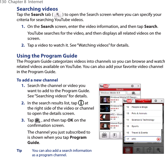 130  Chapter 8  InternetSearching videosTap the Search tab (   ) to open the Search screen where you can specify your criteria for searching YouTube videos.1.  On the Search screen, enter the video information, and then tap Search.YouTube searches for the video, and then displays all related videos on the screen.2.  Tap a video to watch it. See “Watching videos” for details.Using the Program GuideThe Program Guide categorizes videos into channels so you can browse and watch related videos available on YouTube. You can also add your favorite video channel in the Program Guide.To add a new channel1.  Search the channel or video you want to add to the Program Guide. See “Searching videos” for details.2.  In the search results list, tap   at the right side of the video or channel to open the details screen.3.  Tap   , and then tap OK on the confirmation screen.The channel you just subscribed to is shown when you tap Program Guide.Tip  You can also add a search information as a program channel.