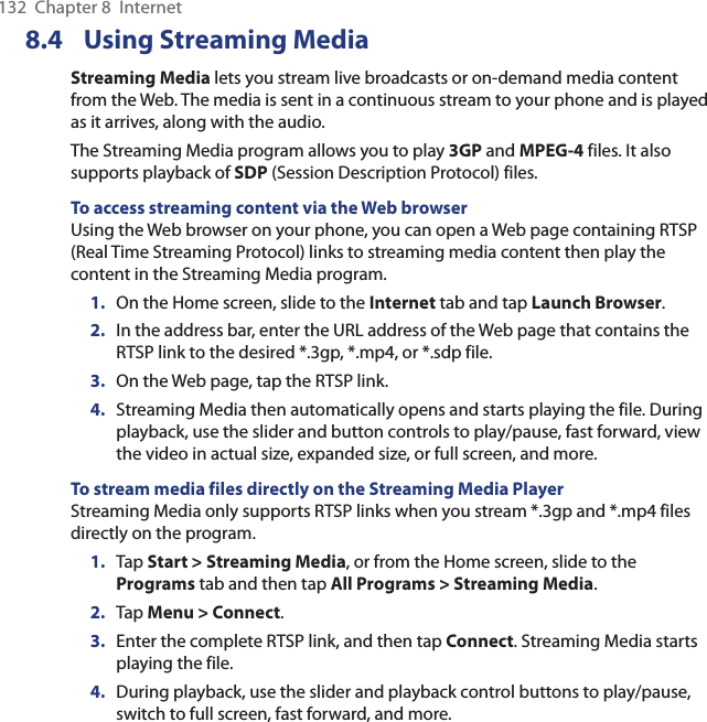 132  Chapter 8  Internet8.4 Using Streaming MediaStreaming Media lets you stream live broadcasts or on-demand media content from the Web. The media is sent in a continuous stream to your phone and is played as it arrives, along with the audio.The Streaming Media program allows you to play 3GP and MPEG-4 files. It also supports playback of SDP (Session Description Protocol) files.To access streaming content via the Web browserUsing the Web browser on your phone, you can open a Web page containing RTSP (Real Time Streaming Protocol) links to streaming media content then play the content in the Streaming Media program.1.  On the Home screen, slide to the Internet tab and tap Launch Browser.2.  In the address bar, enter the URL address of the Web page that contains the RTSP link to the desired *.3gp, *.mp4, or *.sdp file.3.  On the Web page, tap the RTSP link.4.  Streaming Media then automatically opens and starts playing the file. During playback, use the slider and button controls to play/pause, fast forward, view the video in actual size, expanded size, or full screen, and more.To stream media files directly on the Streaming Media PlayerStreaming Media only supports RTSP links when you stream *.3gp and *.mp4 files directly on the program.1.  Tap Start &gt; Streaming Media, or from the Home screen, slide to the Programs tab and then tap All Programs &gt; Streaming Media.2.  Tap Menu &gt; Connect.3.  Enter the complete RTSP link, and then tap Connect. Streaming Media starts playing the file.4.  During playback, use the slider and playback control buttons to play/pause, switch to full screen, fast forward, and more.