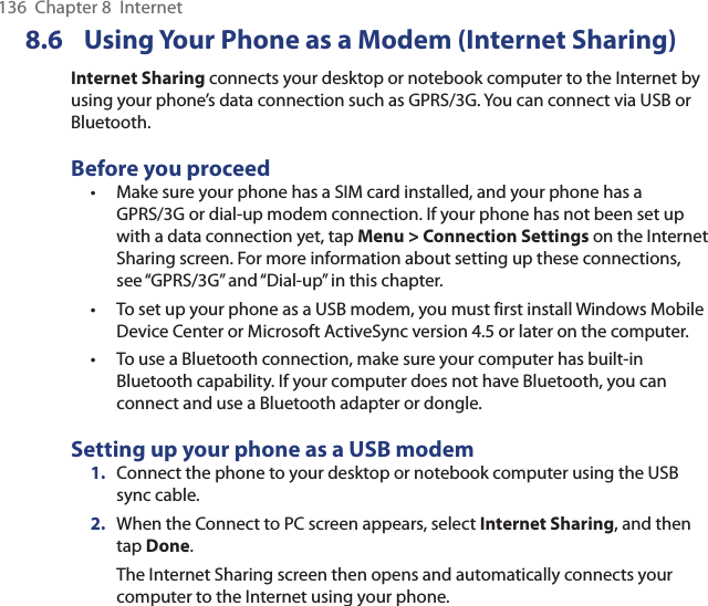136  Chapter 8  Internet8.6  Using Your Phone as a Modem (Internet Sharing)Internet Sharing connects your desktop or notebook computer to the Internet by using your phone’s data connection such as GPRS/3G. You can connect via USB or Bluetooth.Before you proceedMake sure your phone has a SIM card installed, and your phone has a GPRS/3G or dial-up modem connection. If your phone has not been set up with a data connection yet, tap Menu &gt; Connection Settings on the Internet Sharing screen. For more information about setting up these connections, see “GPRS/3G” and “Dial-up” in this chapter.To set up your phone as a USB modem, you must first install Windows Mobile Device Center or Microsoft ActiveSync version 4.5 or later on the computer.To use a Bluetooth connection, make sure your computer has built-in Bluetooth capability. If your computer does not have Bluetooth, you can connect and use a Bluetooth adapter or dongle.Setting up your phone as a USB modem1.  Connect the phone to your desktop or notebook computer using the USB sync cable.2.  When the Connect to PC screen appears, select Internet Sharing, and then tap Done.The Internet Sharing screen then opens and automatically connects your computer to the Internet using your phone.•••