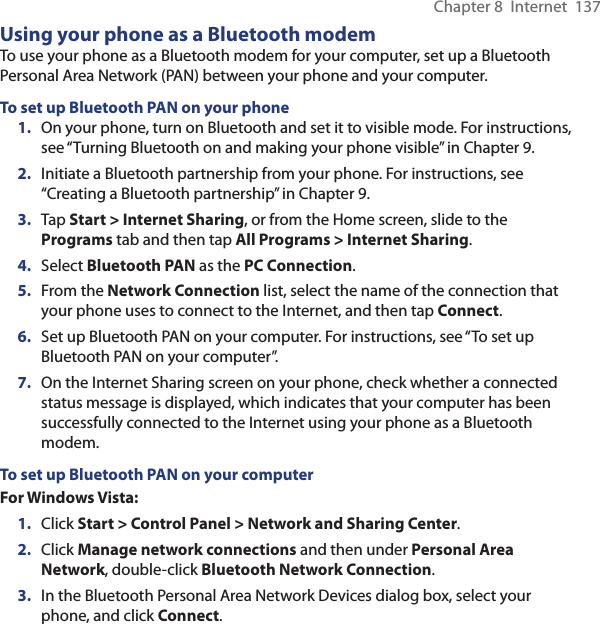 Chapter 8  Internet  137Using your phone as a Bluetooth modemTo use your phone as a Bluetooth modem for your computer, set up a Bluetooth Personal Area Network (PAN) between your phone and your computer.To set up Bluetooth PAN on your phone1.  On your phone, turn on Bluetooth and set it to visible mode. For instructions, see “Turning Bluetooth on and making your phone visible” in Chapter 9.2.  Initiate a Bluetooth partnership from your phone. For instructions, see “Creating a Bluetooth partnership” in Chapter 9.3.  Tap Start &gt; Internet Sharing, or from the Home screen, slide to the Programs tab and then tap All Programs &gt; Internet Sharing.4.  Select Bluetooth PAN as the PC Connection.5.  From the Network Connection list, select the name of the connection that your phone uses to connect to the Internet, and then tap Connect.6.  Set up Bluetooth PAN on your computer. For instructions, see “To set up Bluetooth PAN on your computer”.7.  On the Internet Sharing screen on your phone, check whether a connected status message is displayed, which indicates that your computer has been successfully connected to the Internet using your phone as a Bluetooth modem.To set up Bluetooth PAN on your computerFor Windows Vista:1.  Click Start &gt; Control Panel &gt; Network and Sharing Center.2.  Click Manage network connections and then under Personal Area Network, double-click Bluetooth Network Connection.3.  In the Bluetooth Personal Area Network Devices dialog box, select your phone, and click Connect.