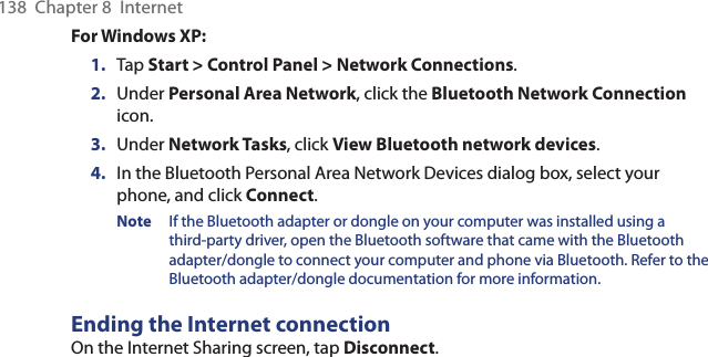 138  Chapter 8  InternetFor Windows XP:1.  Tap Start &gt; Control Panel &gt; Network Connections.2.  Under Personal Area Network, click the Bluetooth Network Connection icon.3.  Under Network Tasks, click View Bluetooth network devices.4.  In the Bluetooth Personal Area Network Devices dialog box, select your phone, and click Connect.Note  If the Bluetooth adapter or dongle on your computer was installed using a third-party driver, open the Bluetooth software that came with the Bluetooth adapter/dongle to connect your computer and phone via Bluetooth. Refer to the Bluetooth adapter/dongle documentation for more information.Ending the Internet connectionOn the Internet Sharing screen, tap Disconnect.