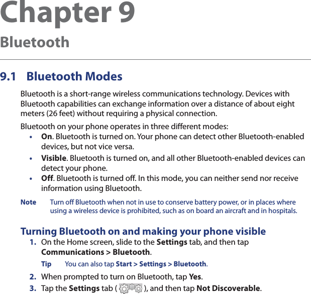 Chapter 9  Bluetooth9.1 Bluetooth ModesBluetooth is a short-range wireless communications technology. Devices with Bluetooth capabilities can exchange information over a distance of about eight meters (26 feet) without requiring a physical connection.Bluetooth on your phone operates in three different modes:•  On. Bluetooth is turned on. Your phone can detect other Bluetooth-enabled devices, but not vice versa.•  Visible. Bluetooth is turned on, and all other Bluetooth-enabled devices can detect your phone.•  Off. Bluetooth is turned off. In this mode, you can neither send nor receive information using Bluetooth.Note  Turn off Bluetooth when not in use to conserve battery power, or in places where using a wireless device is prohibited, such as on board an aircraft and in hospitals.Turning Bluetooth on and making your phone visible1.  On the Home screen, slide to the Settings tab, and then tap  Communications &gt; Bluetooth.Tip  You can also tap Start &gt; Settings &gt; Bluetooth.2.  When prompted to turn on Bluetooth, tap Yes .3.  Tap the Settings tab (   ), and then tap Not Discoverable.