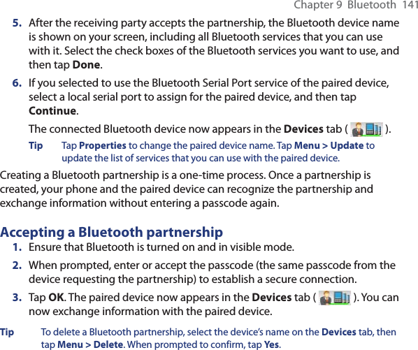 Chapter 9  Bluetooth  1415.  After the receiving party accepts the partnership, the Bluetooth device name is shown on your screen, including all Bluetooth services that you can use with it. Select the check boxes of the Bluetooth services you want to use, and then tap Done.6.  If you selected to use the Bluetooth Serial Port service of the paired device, select a local serial port to assign for the paired device, and then tap Continue.The connected Bluetooth device now appears in the Devices tab (   ).Tip Tap Properties to change the paired device name. Tap Menu &gt; Update to update the list of services that you can use with the paired device.Creating a Bluetooth partnership is a one-time process. Once a partnership is created, your phone and the paired device can recognize the partnership and exchange information without entering a passcode again.Accepting a Bluetooth partnership1.  Ensure that Bluetooth is turned on and in visible mode.2.  When prompted, enter or accept the passcode (the same passcode from the device requesting the partnership) to establish a secure connection.3.  Tap OK. The paired device now appears in the Devices tab (   ). You can now exchange information with the paired device.Tip  To delete a Bluetooth partnership, select the device’s name on the Devices tab, then tap Menu &gt; Delete. When prompted to confirm, tap Yes.