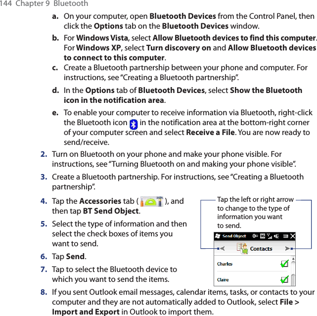 144  Chapter 9  Bluetootha.  On your computer, open Bluetooth Devices from the Control Panel, then click the Options tab on the Bluetooth Devices window.b.  For Windows Vista, select Allow Bluetooth devices to find this computer. For Windows XP, select Turn discovery on and Allow Bluetooth devices to connect to this computer.c.  Create a Bluetooth partnership between your phone and computer. For instructions, see “Creating a Bluetooth partnership”.d.  In the Options tab of Bluetooth Devices, select Show the Bluetooth icon in the notification area.e.  To enable your computer to receive information via Bluetooth, right-click the Bluetooth icon   in the notification area at the bottom-right corner of your computer screen and select Receive a File. You are now ready to send/receive.2.  Turn on Bluetooth on your phone and make your phone visible. For instructions, see “Turning Bluetooth on and making your phone visible”.3.  Create a Bluetooth partnership. For instructions, see “Creating a Bluetooth partnership”.4.  Tap the Accessories tab (   ), and then tap BT Send Object.5.  Select the type of information and then select the check boxes of items you want to send.6.  Tap Send.7.  Tap to select the Bluetooth device to which you want to send the items.    Tap the left or right arrow to change to the type of information you want to send.8.  If you sent Outlook email messages, calendar items, tasks, or contacts to your computer and they are not automatically added to Outlook, select File &gt; Import and Export in Outlook to import them.
