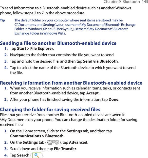 Chapter 9  Bluetooth  145To send information to a Bluetooth-enabled device such as another Windows phone, follow steps 2 to 7 in the above procedure.Tip  The default folder on your computer where sent items are stored may be C:\Documents and Settings\your_username\My Documents\Bluetooth Exchange Folder in Windows XP or C:\Users\your_username\My Documents\Bluetooth Exchange Folder in Windows Vista.Sending a file to another Bluetooth-enabled device1.  Tap Start &gt; File Explorer.2.  Navigate to the folder that contains the file you want to send.3.  Tap and hold the desired file, and then tap Send via Bluetooth.4.  Tap to select the name of the Bluetooth device to which you want to send the file.Receiving information from another Bluetooth-enabled device1.  When you receive information such as calendar items, tasks, or contacts sent from another Bluetooth-enabled device, tap Accept.2.  After your phone has finished saving the information, tap Done.Changing the folder for saving received filesFiles that you receive from another Bluetooth-enabled device are saved in  \My Documents on your phone. You can change the destination folder for saving received files:1.  On the Home screen, slide to the Settings tab, and then tap Communications &gt; Bluetooth.2.  On the Settings tab (   ), tap Advanced.3.  Scroll down and then tap File Transfer.4.  Tap Search (   ).