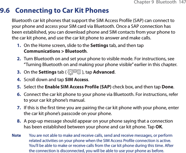 Chapter 9  Bluetooth  1479.6  Connecting to Car Kit PhonesBluetooth car kit phones that support the SIM Access Profile (SAP) can connect to your phone and access your SIM card via Bluetooth. Once a SAP connection has been established, you can download phone and SIM contacts from your phone to the car kit phone, and use the car kit phone to answer and make calls.1.  On the Home screen, slide to the Settings tab, and then tap Communications &gt; Bluetooth.2.  Turn Bluetooth on and set your phone to visible mode. For instructions, see “Turning Bluetooth on and making your phone visible” earlier in this chapter.3.  On the Settings tab (   ), tap Advanced.4.  Scroll down and tap SIM Access.5.  Select the Enable SIM Access Profile (SAP) check box, and then tap Done.6.  Connect the car kit phone to your phone via Bluetooth. For instructions, refer to your car kit phone’s manual.7.  If this is the first time you are pairing the car kit phone with your phone, enter the car kit phone’s passcode on your phone.8.  A pop-up message should appear on your phone saying that a connection has been established between your phone and car kit phone. Tap OK.Note  You are not able to make and receive calls, send and receive messages, or perform related activities on your phone when the SIM Access Profile connection is active. You’ll be able to make or receive calls from the car kit phone during this time. After the connection is disconnected, you will be able to use your phone as before.