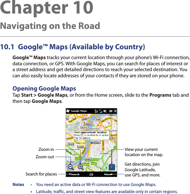 Chapter 10  Navigating on the Road10.1  Google™ Maps (Available by Country)Google™ Maps tracks your current location through your phone’s Wi-Fi connection, data connection, or GPS. With Google Maps, you can search for places of interest or a street address and get detailed directions to reach your selected destination. You can also easily locate addresses of your contacts if they are stored on your phone.Opening Google MapsTap Start &gt; Google Maps, or from the Home screen, slide to the Programs tab and then tap Google Maps.Zoom outZoom inSearch for placesGet directions, join Google Latitude, use GPS, and more.View your current location on the map.Notes  •  You need an active data or Wi-Fi connection to use Google Maps. • Latitude, traffic, and street view features are available only in certain regions.