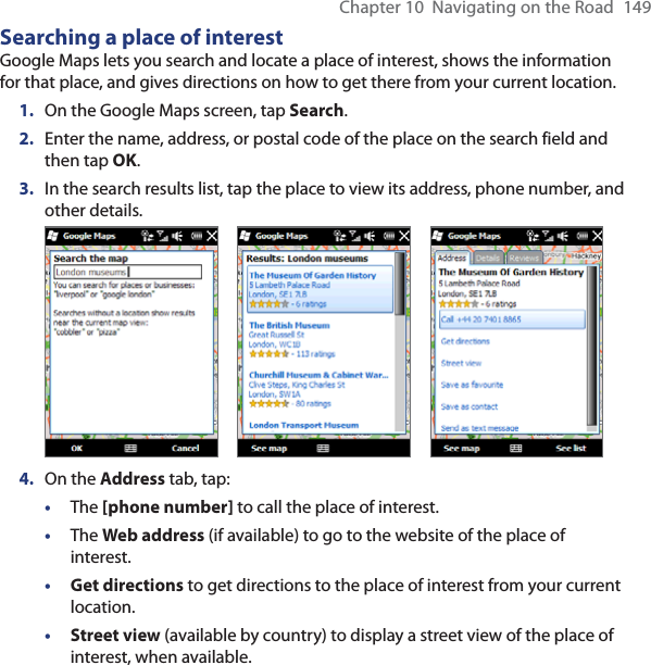 Chapter 10  Navigating on the Road  149Searching a place of interestGoogle Maps lets you search and locate a place of interest, shows the information for that place, and gives directions on how to get there from your current location.1.  On the Google Maps screen, tap Search.2.  Enter the name, address, or postal code of the place on the search field and then tap OK.3.  In the search results list, tap the place to view its address, phone number, and other details.           4.  On the Address tab, tap:• The [phone number] to call the place of interest.• The Web address (if available) to go to the website of the place of interest.• Get directions to get directions to the place of interest from your current location.• Street view (available by country) to display a street view of the place of interest, when available.