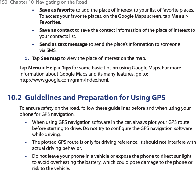 150  Chapter 10  Navigating on the Road• Save as favorite to add the place of interest to your list of favorite places. To access your favorite places, on the Google Maps screen, tap Menu &gt; Favorites.• Save as contact to save the contact information of the place of interest to your contacts list.• Send as text message to send the place’s information to someone via SMS.5.  Tap See map to view the place of interest on the map.Tap Menu &gt; Help &gt; Tips for some basic tips on using Google Maps. For more information about Google Maps and its many features, go to:  http://www.google.com/gmm/index.html.10.2  Guidelines and Preparation for Using GPSTo ensure safety on the road, follow these guidelines before and when using your phone for GPS navigation.•  When using GPS navigation software in the car, always plot your GPS route before starting to drive. Do not try to configure the GPS navigation software while driving.•  The plotted GPS route is only for driving reference. It should not interfere with actual driving behavior.•  Do not leave your phone in a vehicle or expose the phone to direct sunlight to avoid overheating the battery, which could pose damage to the phone or risk to the vehicle.