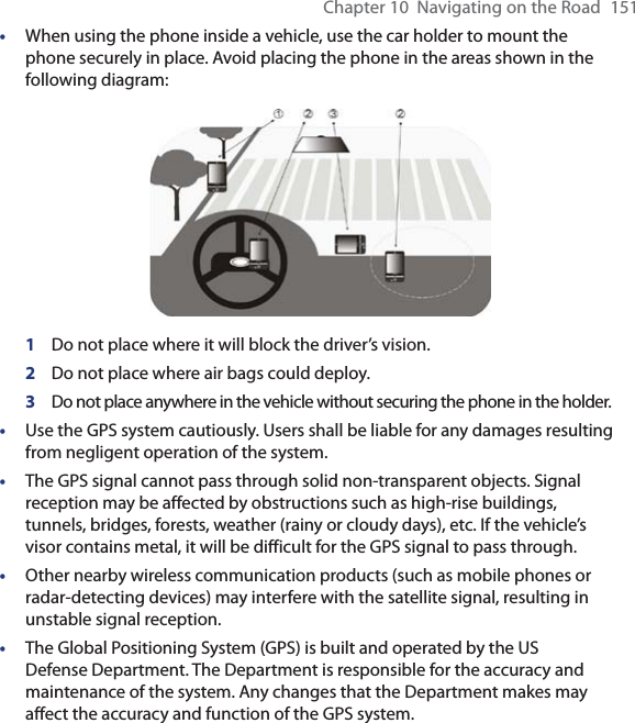 Chapter 10  Navigating on the Road  151• When using the phone inside a vehicle, use the car holder to mount the phone securely in place. Avoid placing the phone in the areas shown in the following diagram: 1  Do not place where it will block the driver’s vision.2  Do not place where air bags could deploy.3  Do not place anywhere in the vehicle without securing the phone in the holder.• Use the GPS system cautiously. Users shall be liable for any damages resulting from negligent operation of the system.•  The GPS signal cannot pass through solid non-transparent objects. Signal reception may be affected by obstructions such as high-rise buildings, tunnels, bridges, forests, weather (rainy or cloudy days), etc. If the vehicle’s visor contains metal, it will be difficult for the GPS signal to pass through.•  Other nearby wireless communication products (such as mobile phones or radar-detecting devices) may interfere with the satellite signal, resulting in unstable signal reception.•  The Global Positioning System (GPS) is built and operated by the US Defense Department. The Department is responsible for the accuracy and maintenance of the system. Any changes that the Department makes may affect the accuracy and function of the GPS system.