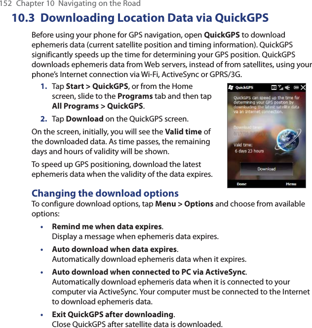 152  Chapter 10  Navigating on the Road10.3  Downloading Location Data via QuickGPSBefore using your phone for GPS navigation, open QuickGPS to download ephemeris data (current satellite position and timing information). QuickGPS significantly speeds up the time for determining your GPS position. QuickGPS downloads ephemeris data from Web servers, instead of from satellites, using your phone’s Internet connection via Wi-Fi, ActiveSync or GPRS/3G.1.  Tap Start &gt; QuickGPS, or from the Home screen, slide to the Programs tab and then tap All Programs &gt; QuickGPS.2.  Tap Download on the QuickGPS screen.On the screen, initially, you will see the Valid time of the downloaded data. As time passes, the remaining days and hours of validity will be shown.To speed up GPS positioning, download the latest ephemeris data when the validity of the data expires.Changing the download optionsTo configure download options, tap Menu &gt; Options and choose from available options:• Remind me when data expires.  Display a message when ephemeris data expires.• Auto download when data expires.  Automatically download ephemeris data when it expires.• Auto download when connected to PC via ActiveSync. Automatically download ephemeris data when it is connected to your computer via ActiveSync. Your computer must be connected to the Internet to download ephemeris data.• Exit QuickGPS after downloading. Close QuickGPS after satellite data is downloaded.