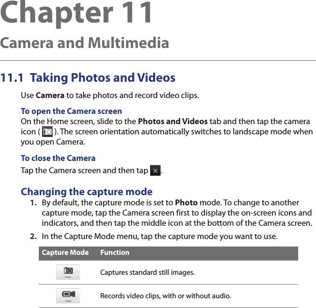Chapter 11   Camera and Multimedia11.1  Taking Photos and VideosUse Camera to take photos and record video clips.To open the Camera screenOn the Home screen, slide to the Photos and Videos tab and then tap the camera icon (   ). The screen orientation automatically switches to landscape mode when you open Camera.To close the CameraTap the Camera screen and then tap  .Changing the capture mode1.  By default, the capture mode is set to Photo mode. To change to another capture mode, tap the Camera screen first to display the on-screen icons and indicators, and then tap the middle icon at the bottom of the Camera screen.2.  In the Capture Mode menu, tap the capture mode you want to use.Capture Mode FunctionCaptures standard still images.Records video clips, with or without audio.
