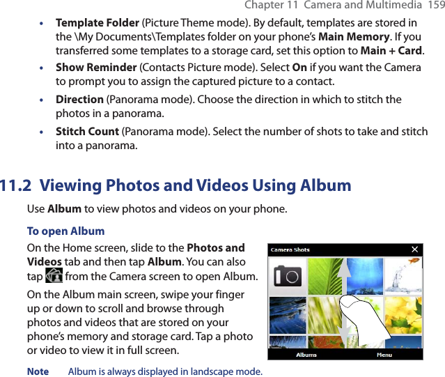 Chapter 11  Camera and Multimedia  159•  Template Folder (Picture Theme mode). By default, templates are stored in the \My Documents\Templates folder on your phone’s Main Memory. If you transferred some templates to a storage card, set this option to Main + Card.• Show Reminder (Contacts Picture mode). Select On if you want the Camera to prompt you to assign the captured picture to a contact.• Direction (Panorama mode). Choose the direction in which to stitch the photos in a panorama.• Stitch Count (Panorama mode). Select the number of shots to take and stitch into a panorama.11.2  Viewing Photos and Videos Using AlbumUse Album to view photos and videos on your phone.To open AlbumOn the Home screen, slide to the Photos and Videos tab and then tap Album. You can also tap   from the Camera screen to open Album.On the Album main screen, swipe your finger up or down to scroll and browse through photos and videos that are stored on your phone’s memory and storage card. Tap a photo or video to view it in full screen.Note  Album is always displayed in landscape mode. 