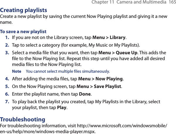 Chapter 11  Camera and Multimedia  165Creating playlistsCreate a new playlist by saving the current Now Playing playlist and giving it a new name.To save a new playlist1.  If you are not on the Library screen, tap Menu &gt; Library.2.  Tap to select a category (for example, My Music or My Playlists).3.  Select a media file that you want, then tap Menu &gt; Queue Up. This adds the file to the Now Playing list. Repeat this step until you have added all desired media files to the Now Playing list.Note  You cannot select multiple files simultaneously.4.  After adding the media files, tap Menu &gt; Now Playing.5.  On the Now Playing screen, tap Menu &gt; Save Playlist.6.  Enter the playlist name, then tap Done.7.  To play back the playlist you created, tap My Playlists in the Library, select your playlist, then tap Play.TroubleshootingFor troubleshooting information, visit http://www.microsoft.com/windowsmobile/en-us/help/more/windows-media-player.mspx.