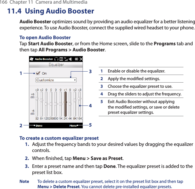 166  Chapter 11  Camera and Multimedia11.4 Using Audio BoosterAudio Booster optimizes sound by providing an audio equalizer for a better listening experience. To use Audio Booster, connect the supplied wired headset to your phone.To open Audio BoosterTap Start Audio Booster, or from the Home screen, slide to the Programs tab and then tap All Programs &gt; Audio Booster.132451Enable or disable the equalizer.2Apply the modified settings.3Choose the equalizer preset to use.4Drag the sliders to adjust the frequency.5Exit Audio Booster without applying the modified settings, or save or delete preset equalizer settings.To create a custom equalizer preset1.  Adjust the frequency bands to your desired values by dragging the equalizer controls.2.  When finished, tap Menu &gt; Save as Preset.3.  Enter a preset name and then tap Done. The equalizer preset is added to the preset list box.Note  To delete a custom equalizer preset, select it on the preset list box and then tap Menu &gt; Delete Preset. You cannot delete pre-installed equalizer presets.