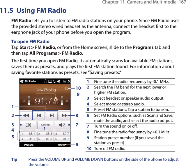 Chapter 11  Camera and Multimedia  16711.5 Using FM RadioFM Radio lets you to listen to FM radio stations on your phone. Since FM Radio uses the provided stereo wired headset as the antenna, connect the headset first to the earphone jack of your phone before you open the program.To open FM RadioTap Start &gt; FM Radio, or from the Home screen, slide to the Programs tab and then tap All Programs &gt; FM Radio.The first time you open FM Radio, it automatically scans for available FM stations, saves them as presets, and plays the first FM station found. For information about saving favorite stations as presets, see “Saving presets.“1Fine tune the radio frequency by -0.1 MHz.2Search the FM band for the next lower or higher FM station.3Select headset or speaker audio output.4Select mono or stereo audio.5Preset FM stations. Tap a station to tune in.6Set FM Radio options, such as Scan and Save, mute the audio, and select the audio output.7Turn the sound on or off.8Fine tune the radio frequency by +0.1 MHz.9Station preset number (if you saved the station as preset)10 Turn off FM radio.92537610418Tip  Press the VOLUME UP and VOLUME DOWN buttons on the side of the phone to adjust the volume.