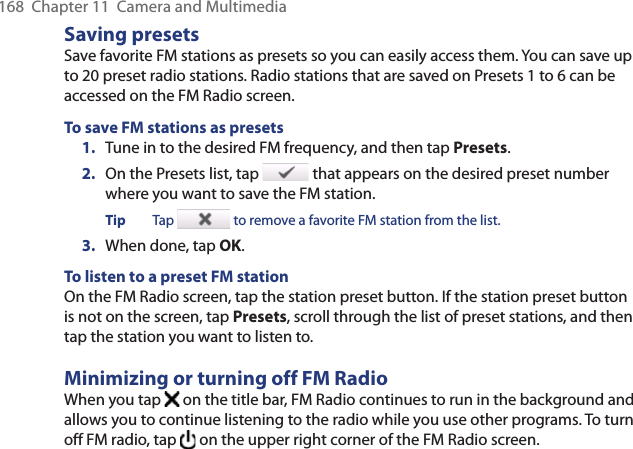 168  Chapter 11  Camera and MultimediaSaving presetsSave favorite FM stations as presets so you can easily access them. You can save up to 20 preset radio stations. Radio stations that are saved on Presets 1 to 6 can be accessed on the FM Radio screen.To save FM stations as presets1.  Tune in to the desired FM frequency, and then tap Presets.2.  On the Presets list, tap   that appears on the desired preset number where you want to save the FM station.Tip Tap   to remove a favorite FM station from the list.3.  When done, tap OK.To listen to a preset FM stationOn the FM Radio screen, tap the station preset button. If the station preset button is not on the screen, tap Presets, scroll through the list of preset stations, and then tap the station you want to listen to.Minimizing or turning off FM RadioWhen you tap   on the title bar, FM Radio continues to run in the background and allows you to continue listening to the radio while you use other programs. To turn off FM radio, tap   on the upper right corner of the FM Radio screen.
