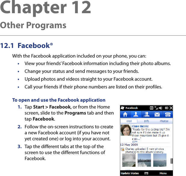 Chapter 12   Other Programs12.1 Facebook®With the Facebook application included on your phone, you can:•  View your friends’ Facebook information including their photo albums.•  Change your status and send messages to your friends.•  Upload photos and videos straight to your Facebook account.•  Call your friends if their phone numbers are listed on their profiles.To open and use the Facebook application1.  Tap Start &gt; Facebook, or from the Home screen, slide to the Programs tab and then tap Facebook.2.  Follow the on-screen instructions to create a new Facebook account (if you have not yet created one) or log into your account.3.  Tap the different tabs at the top of the screen to use the different functions of Facebook.