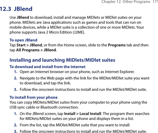 Chapter 12  Other Programs  17112.3 JBlendUse JBlend to download, install and manage MIDlets or MIDlet suites on your phone. MIDlets are Java applications such as games and tools that can run on mobile devices, while a MIDlet suite is a collection of one or more MIDlets. Your phone supports Java 2 Micro Edition (J2ME).To open JBlendTap Start &gt; JBlend, or from the Home screen, slide to the Programs tab and then tap All Programs &gt; JBlend.Installing and launching MIDlets/MIDlet suitesTo download and install from the Internet1.  Open an Internet browser on your phone, such as Internet Explorer.2.  Navigate to the Web page with the link for the MIDlet/MIDlet suite you want to download, and tap the link.3.  Follow the onscreen instructions to install and run the MIDlet/MIDlet suite.To install from your phoneYou can copy MIDlets/MIDlet suites from your computer to your phone using the USB sync cable or Bluetooth connection.1.  On the JBlend screen, tap Install &gt; Local Install. The program then searches for MIDlets/MIDlet suites on your phone and displays them in a list.2.  From the list, tap the MIDlet/MIDlet suite that you want to install.3.  Follow the onscreen instructions to install and run the MIDlet/MIDlet suite.