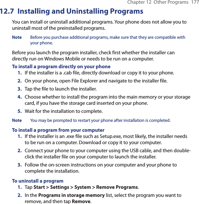 Chapter 12  Other Programs  17712.7  Installing and Uninstalling ProgramsYou can install or uninstall additional programs. Your phone does not allow you to uninstall most of the preinstalled programs.Note  Before you purchase additional programs, make sure that they are compatible with your phone.Before you launch the program installer, check first whether the installer can directly run on Windows Mobile or needs to be run on a computer.To install a program directly on your phone1.  If the installer is a .cab file, directly download or copy it to your phone.2.  On your phone, open File Explorer and navigate to the installer file.3.  Tap the file to launch the installer.4.  Choose whether to install the program into the main memory or your storage card, if you have the storage card inserted on your phone.5.  Wait for the installation to complete.Note  You may be prompted to restart your phone after installation is completed.To install a program from your computer1.  If the installer is an .exe file such as Setup.exe, most likely, the installer needs to be run on a computer. Download or copy it to your computer.2.  Connect your phone to your computer using the USB cable, and then double-click the installer file on your computer to launch the installer.3.  Follow the on-screen instructions on your computer and your phone to complete the installation.To uninstall a program1.  Tap Start &gt; Settings &gt; System &gt; Remove Programs.2.  In the Programs in storage memory list, select the program you want to remove, and then tap Remove.