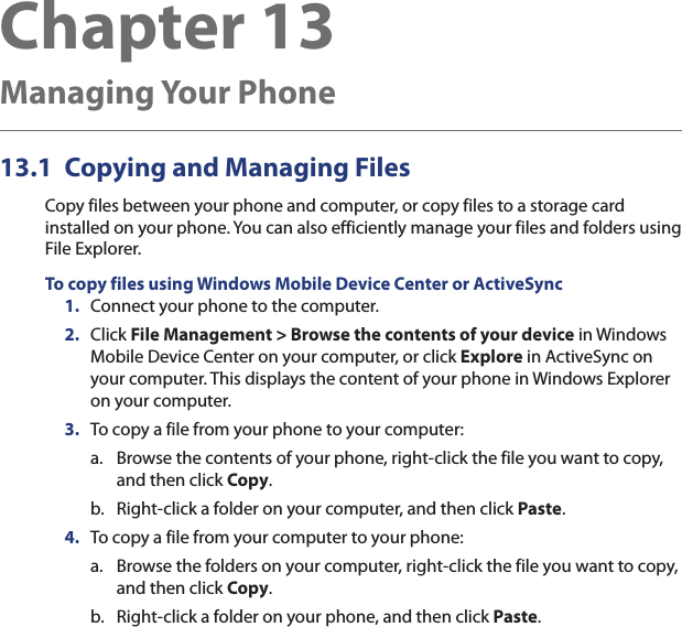 Chapter 13   Managing Your Phone13.1  Copying and Managing FilesCopy files between your phone and computer, or copy files to a storage card installed on your phone. You can also efficiently manage your files and folders using File Explorer.To copy files using Windows Mobile Device Center or ActiveSync1.  Connect your phone to the computer.2.  Click File Management &gt; Browse the contents of your device in Windows Mobile Device Center on your computer, or click Explore in ActiveSync on your computer. This displays the content of your phone in Windows Explorer on your computer.3.  To copy a file from your phone to your computer:a.  Browse the contents of your phone, right-click the file you want to copy, and then click Copy.b.  Right-click a folder on your computer, and then click Paste.4.  To copy a file from your computer to your phone:a.  Browse the folders on your computer, right-click the file you want to copy, and then click Copy.b.  Right-click a folder on your phone, and then click Paste.