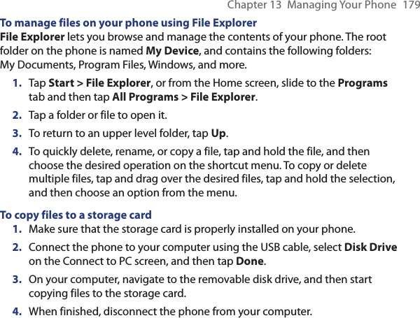 Chapter 13  Managing Your Phone  179To manage files on your phone using File ExplorerFile Explorer lets you browse and manage the contents of your phone. The root folder on the phone is named My Device, and contains the following folders: My Documents, Program Files, Windows, and more.1.  Tap Start &gt; File Explorer, or from the Home screen, slide to the Programs tab and then tap All Programs &gt; File Explorer.2.  Tap a folder or file to open it.3.  To return to an upper level folder, tap Up.4.  To quickly delete, rename, or copy a file, tap and hold the file, and then choose the desired operation on the shortcut menu. To copy or delete multiple files, tap and drag over the desired files, tap and hold the selection, and then choose an option from the menu.To copy files to a storage card1.  Make sure that the storage card is properly installed on your phone.2.  Connect the phone to your computer using the USB cable, select Disk Drive on the Connect to PC screen, and then tap Done.3.  On your computer, navigate to the removable disk drive, and then start copying files to the storage card.4.  When finished, disconnect the phone from your computer.