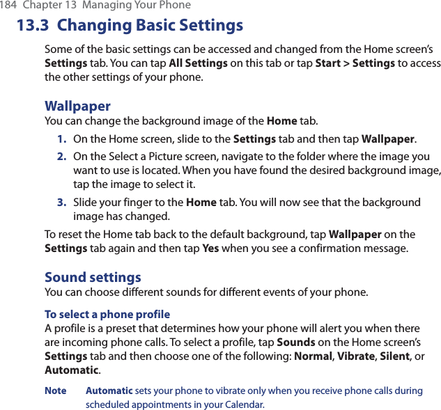 184  Chapter 13  Managing Your Phone13.3 Changing Basic SettingsSome of the basic settings can be accessed and changed from the Home screen’s Settings tab. You can tap All Settings on this tab or tap Start &gt; Settings to access the other settings of your phone.WallpaperYou can change the background image of the Home tab.1.  On the Home screen, slide to the Settings tab and then tap Wallpaper.2.  On the Select a Picture screen, navigate to the folder where the image you want to use is located. When you have found the desired background image, tap the image to select it.3.  Slide your finger to the Home tab. You will now see that the background image has changed.To reset the Home tab back to the default background, tap Wallpaper on the Settings tab again and then tap Yes when you see a confirmation message.Sound settingsYou can choose different sounds for different events of your phone.To select a phone profileA profile is a preset that determines how your phone will alert you when there are incoming phone calls. To select a profile, tap Sounds on the Home screen’s Settings tab and then choose one of the following: Normal, Vibrate, Silent, or Automatic.Note Automatic sets your phone to vibrate only when you receive phone calls during scheduled appointments in your Calendar.