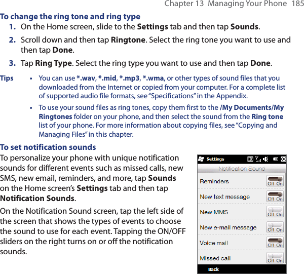 Chapter 13  Managing Your Phone  185To change the ring tone and ring type1.  On the Home screen, slide to the Settings tab and then tap Sounds.2.  Scroll down and then tap Ringtone. Select the ring tone you want to use and then tap Done.3.  Tap Ring Type. Select the ring type you want to use and then tap Done.Tips • You can use *.wav, *.mid, *.mp3, *.wma, or other types of sound files that you downloaded from the Internet or copied from your computer. For a complete list of supported audio file formats, see “Specifications” in the Appendix. •  To use your sound files as ring tones, copy them first to the /My Documents/My Ringtones folder on your phone, and then select the sound from the Ring tone list of your phone. For more information about copying files, see “Copying and Managing Files” in this chapter.To set notification soundsTo personalize your phone with unique notification sounds for different events such as missed calls, new SMS, new email, reminders, and more, tap Sounds on the Home screen’s Settings tab and then tap Notification Sounds.On the Notification Sound screen, tap the left side of the screen that shows the types of events to choose the sound to use for each event. Tapping the ON/OFF sliders on the right turns on or off the notification sounds.