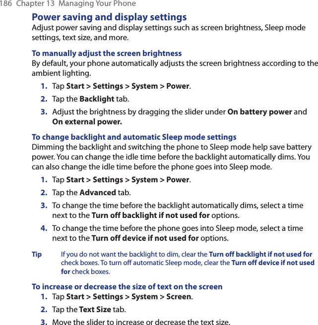 186  Chapter 13  Managing Your PhonePower saving and display settingsAdjust power saving and display settings such as screen brightness, Sleep mode settings, text size, and more.To manually adjust the screen brightnessBy default, your phone automatically adjusts the screen brightness according to the ambient lighting.1.  Tap Start &gt; Settings &gt; System &gt; Power.2.  Tap the Backlight tab.3.  Adjust the brightness by dragging the slider under On battery power and On external power.To change backlight and automatic Sleep mode settingsDimming the backlight and switching the phone to Sleep mode help save battery power. You can change the idle time before the backlight automatically dims. You can also change the idle time before the phone goes into Sleep mode.1.  Tap Start &gt; Settings &gt; System &gt; Power.2.  Tap the Advanced tab.3.  To change the time before the backlight automatically dims, select a time next to the Turn off backlight if not used for options.4.  To change the time before the phone goes into Sleep mode, select a time next to the Turn off device if not used for options.Tip  If you do not want the backlight to dim, clear the Turn off backlight if not used for check boxes. To turn off automatic Sleep mode, clear the Turn off device if not used for check boxes.To increase or decrease the size of text on the screen1.  Tap Start &gt; Settings &gt; System &gt; Screen.2.  Tap the Text Size tab.3.  Move the slider to increase or decrease the text size.