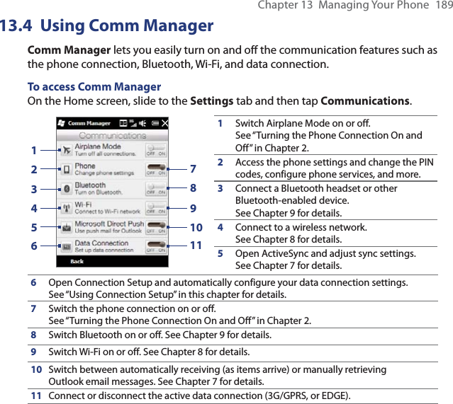 Chapter 13  Managing Your Phone  18913.4 Using Comm ManagerComm Manager lets you easily turn on and off the communication features such as the phone connection, Bluetooth, Wi-Fi, and data connection.To access Comm ManagerOn the Home screen, slide to the Settings tab and then tap Communications.13245679810111Switch Airplane Mode on or off. See “Turning the Phone Connection On and Off” in Chapter 2.2Access the phone settings and change the PIN codes, configure phone services, and more.3Connect a Bluetooth headset or other Bluetooth-enabled device. See Chapter 9 for details.4Connect to a wireless network. See Chapter 8 for details.5Open ActiveSync and adjust sync settings. See Chapter 7 for details.6Open Connection Setup and automatically configure your data connection settings. See “Using Connection Setup” in this chapter for details.7Switch the phone connection on or off. See “Turning the Phone Connection On and Off” in Chapter 2.8Switch Bluetooth on or off. See Chapter 9 for details.9Switch Wi-Fi on or off. See Chapter 8 for details.10 Switch between automatically receiving (as items arrive) or manually retrieving Outlook email messages. See Chapter 7 for details.11 Connect or disconnect the active data connection (3G/GPRS, or EDGE).