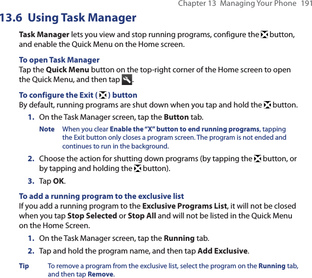 Chapter 13  Managing Your Phone  19113.6 Using Task ManagerTask Manager lets you view and stop running programs, configure the   button, and enable the Quick Menu on the Home screen.To open Task ManagerTap the Quick Menu button on the top-right corner of the Home screen to open the Quick Menu, and then tap  .To configure the Exit (  ) buttonBy default, running programs are shut down when you tap and hold the   button.1.  On the Task Manager screen, tap the Button tab.Note  When you clear Enable the “X” button to end running programs, tapping the Exit button only closes a program screen. The program is not ended and continues to run in the background.2.  Choose the action for shutting down programs (by tapping the   button, or by tapping and holding the  button).3.  Tap OK.To add a running program to the exclusive listIf you add a running program to the Exclusive Programs List, it will not be closed when you tap Stop Selected or Stop All and will not be listed in the Quick Menu on the Home Screen.1.  On the Task Manager screen, tap the Running tab.2.  Tap and hold the program name, and then tap Add Exclusive.Tip  To remove a program from the exclusive list, select the program on the Running tab, and then tap Remove.
