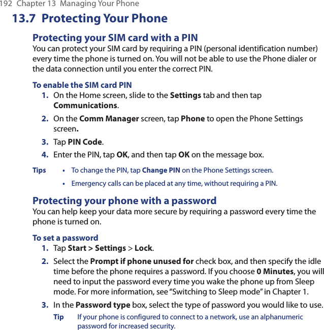 192  Chapter 13  Managing Your Phone13.7 Protecting Your PhoneProtecting your SIM card with a PINYou can protect your SIM card by requiring a PIN (personal identification number) every time the phone is turned on. You will not be able to use the Phone dialer or the data connection until you enter the correct PIN.To enable the SIM card PIN1.  On the Home screen, slide to the Settings tab and then tap Communications.2.  On the Comm Manager screen, tap Phone to open the Phone Settings screen.3.  Tap PIN Code.4.  Enter the PIN, tap OK, and then tap OK on the message box.Tips •  To change the PIN, tap Change PIN on the Phone Settings screen. • Emergency calls can be placed at any time, without requiring a PIN.Protecting your phone with a passwordYou can help keep your data more secure by requiring a password every time the phone is turned on.To set a password1.  Tap Start &gt; Settings &gt; Lock.2.  Select the Prompt if phone unused for check box, and then specify the idle time before the phone requires a password. If you choose 0 Minutes, you will need to input the password every time you wake the phone up from Sleep mode. For more information, see “Switching to Sleep mode” in Chapter 1.3.  In the Password type box, select the type of password you would like to use.Tip  If your phone is configured to connect to a network, use an alphanumeric password for increased security.