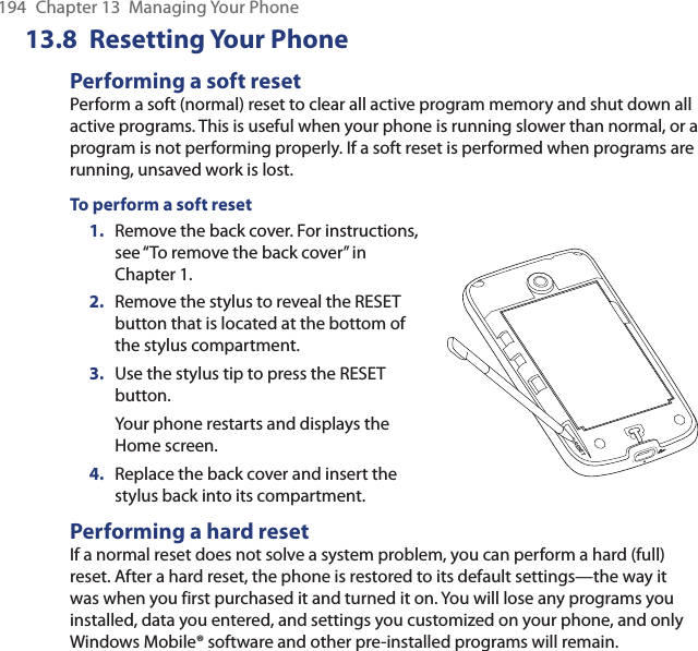 194  Chapter 13  Managing Your Phone13.8 Resetting Your PhonePerforming a soft resetPerform a soft (normal) reset to clear all active program memory and shut down all active programs. This is useful when your phone is running slower than normal, or a program is not performing properly. If a soft reset is performed when programs are running, unsaved work is lost.To perform a soft reset1.  Remove the back cover. For instructions, see “To remove the back cover” in Chapter 1.2.  Remove the stylus to reveal the RESET button that is located at the bottom of the stylus compartment.3.  Use the stylus tip to press the RESET button.Your phone restarts and displays the Home screen.4.  Replace the back cover and insert the stylus back into its compartment.RESETPerforming a hard resetIf a normal reset does not solve a system problem, you can perform a hard (full) reset. After a hard reset, the phone is restored to its default settings—the way it was when you first purchased it and turned it on. You will lose any programs you installed, data you entered, and settings you customized on your phone, and only Windows Mobile® software and other pre-installed programs will remain.
