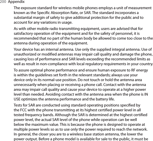 200  AppendixThe exposure standard for wireless mobile phones employs a unit of measurement known as the Specific Absorption Rate, or SAR. The standard incorporates a substantial margin of safety to give additional protection for the public and to account for any variations in usage.As with other mobile radio transmitting equipment, users are advised that for satisfactory operation of the equipment and for the safety of personnel, it is recommended that no part of the human body be allowed to come too close to the antenna during operation of the equipment.Your device has an internal antenna. Use only the supplied integral antenna. Use of unauthorized or modified antennas may impair call quality and damage the phone, causing loss of performance and SAR levels exceeding the recommended limits as well as result in non-compliance with local regulatory requirements in your country.To assure optimal phone performance and ensure human exposure to RF energy is within the guidelines set forth in the relevant standards; always use your device only in its normal-use position. Do not touch or hold the antenna area unnecessarily when placing or receiving a phone call. Contact with the antenna area may impair call quality and cause your device to operate at a higher power level than needed. Avoiding contact with the antenna area when the phone is IN USE optimizes the antenna performance and the battery life.Tests for SAR are conducted using standard operating positions specified by the FCC with the phone transmitting at its highest certified power level in all tested frequency bands. Although the SAR is determined at the highest certified power level, the actual SAR level of the phone while operation can be well below the maximum value. This is because the phone is designed to operate at multiple power levels so as to use only the power required to reach the network. In general, the closer you are to a wireless base station antenna, the lower the power output. Before a phone model is available for sale to the public, it must be 