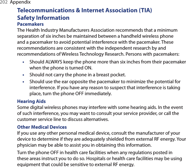 202  AppendixTelecommunications &amp; Internet Association (TIA)  Safety InformationPacemakers The Health Industry Manufacturers Association recommends that a minimum separation of six inches be maintained between a handheld wireless phone and a pacemaker to avoid potential interference with the pacemaker. These recommendations are consistent with the independent research by and recommendations of Wireless Technology Research. Persons with pacemakers:•  Should ALWAYS keep the phone more than six inches from their pacemaker when the phone is turned ON. •  Should not carry the phone in a breast pocket. •  Should use the ear opposite the pacemaker to minimize the potential for interference. If you have any reason to suspect that interference is taking place, turn the phone OFF immediately. Hearing Aids Some digital wireless phones may interfere with some hearing aids. In the event of such interference, you may want to consult your service provider, or call the customer service line to discuss alternatives.Other Medical Devices If you use any other personal medical device, consult the manufacturer of your device to determine if they are adequately shielded from external RF energy. Your physician may be able to assist you in obtaining this information. Turn the phone OFF in health care facilities when any regulations posted in these areas instruct you to do so. Hospitals or health care facilities may be using equipment that could be sensitive to external RF energy.