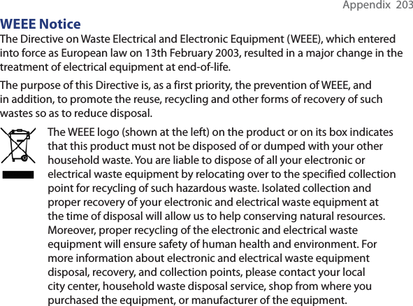Appendix  203WEEE NoticeThe Directive on Waste Electrical and Electronic Equipment (WEEE), which entered into force as European law on 13th February 2003, resulted in a major change in the treatment of electrical equipment at end-of-life. The purpose of this Directive is, as a first priority, the prevention of WEEE, and in addition, to promote the reuse, recycling and other forms of recovery of such wastes so as to reduce disposal.The WEEE logo (shown at the left) on the product or on its box indicates that this product must not be disposed of or dumped with your other household waste. You are liable to dispose of all your electronic or electrical waste equipment by relocating over to the specified collection point for recycling of such hazardous waste. Isolated collection and proper recovery of your electronic and electrical waste equipment at the time of disposal will allow us to help conserving natural resources. Moreover, proper recycling of the electronic and electrical waste equipment will ensure safety of human health and environment. For more information about electronic and electrical waste equipment disposal, recovery, and collection points, please contact your local city center, household waste disposal service, shop from where you purchased the equipment, or manufacturer of the equipment.