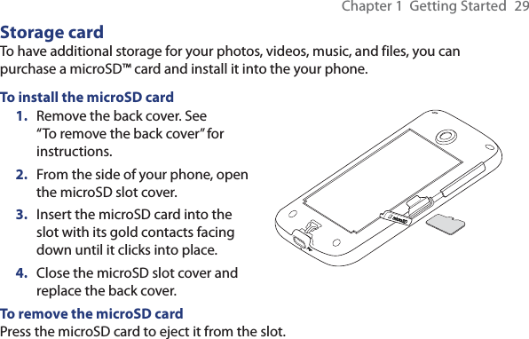 Chapter 1  Getting Started  29Storage cardTo have additional storage for your photos, videos, music, and files, you can purchase a microSD™ card and install it into the your phone.To install the microSD card1.  Remove the back cover. See “To remove the back cover” for instructions.2.  From the side of your phone, open the microSD slot cover.3.  Insert the microSD card into the slot with its gold contacts facing down until it clicks into place.4.  Close the microSD slot cover and replace the back cover.To remove the microSD cardPress the microSD card to eject it from the slot. 