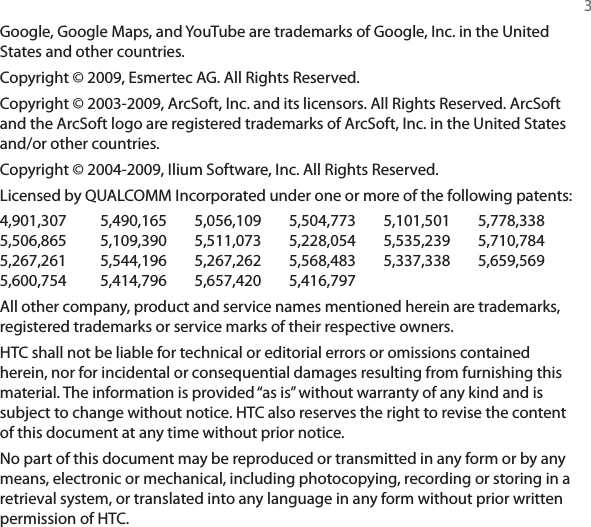  3Google, Google Maps, and YouTube are trademarks of Google, Inc. in the United States and other countries.Copyright © 2009, Esmertec AG. All Rights Reserved.Copyright © 2003-2009, ArcSoft, Inc. and its licensors. All Rights Reserved. ArcSoft and the ArcSoft logo are registered trademarks of ArcSoft, Inc. in the United States and/or other countries.Copyright © 2004-2009, Ilium Software, Inc. All Rights Reserved.Licensed by QUALCOMM Incorporated under one or more of the following patents:4,901,307  5,490,165 5,056,109 5,504,773 5,101,501 5,778,3385,506,865  5,109,390 5,511,073 5,228,054 5,535,239 5,710,7845,267,261  5,544,196 5,267,262 5,568,483 5,337,338 5,659,5695,600,754  5,414,796 5,657,420 5,416,797All other company, product and service names mentioned herein are trademarks, registered trademarks or service marks of their respective owners.HTC shall not be liable for technical or editorial errors or omissions contained herein, nor for incidental or consequential damages resulting from furnishing this material. The information is provided “as is” without warranty of any kind and is subject to change without notice. HTC also reserves the right to revise the content of this document at any time without prior notice.No part of this document may be reproduced or transmitted in any form or by any means, electronic or mechanical, including photocopying, recording or storing in a retrieval system, or translated into any language in any form without prior written permission of HTC.