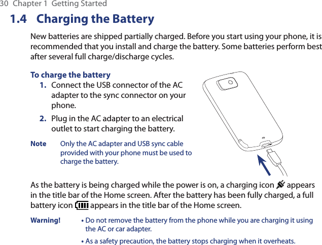 30  Chapter 1  Getting Started1.4 Charging the BatteryNew batteries are shipped partially charged. Before you start using your phone, it is recommended that you install and charge the battery. Some batteries perform best after several full charge/discharge cycles.To charge the battery1.  Connect the USB connector of the AC adapter to the sync connector on your phone.2.  Plug in the AC adapter to an electrical outlet to start charging the battery.Note  Only the AC adapter and USB sync cable provided with your phone must be used to charge the battery.As the battery is being charged while the power is on, a charging icon   appears in the title bar of the Home screen. After the battery has been fully charged, a full battery icon   appears in the title bar of the Home screen.Warning! •  Do not remove the battery from the phone while you are charging it using the AC or car adapter.•  As a safety precaution, the battery stops charging when it overheats. 