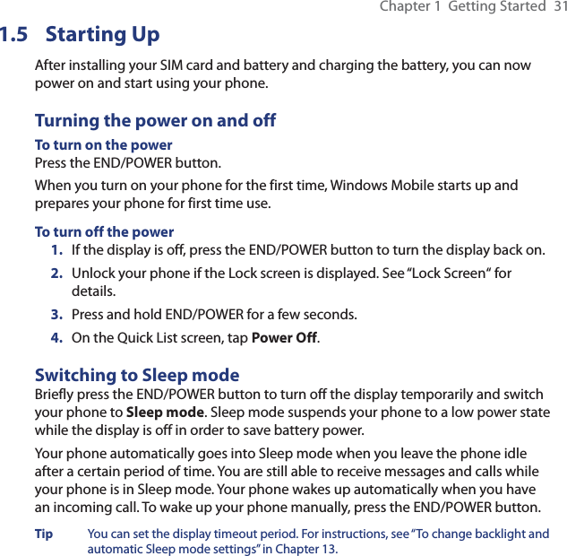 Chapter 1  Getting Started  311.5 Starting UpAfter installing your SIM card and battery and charging the battery, you can now power on and start using your phone.Turning the power on and offTo turn on the powerPress the END/POWER button.When you turn on your phone for the first time, Windows Mobile starts up and prepares your phone for first time use.To turn off the power1.  If the display is off, press the END/POWER button to turn the display back on.2.  Unlock your phone if the Lock screen is displayed. See “Lock Screen“ for details.3.  Press and hold END/POWER for a few seconds.4.  On the Quick List screen, tap Power Off.Switching to Sleep modeBriefly press the END/POWER button to turn off the display temporarily and switch your phone to Sleep mode. Sleep mode suspends your phone to a low power state while the display is off in order to save battery power.Your phone automatically goes into Sleep mode when you leave the phone idle after a certain period of time. You are still able to receive messages and calls while your phone is in Sleep mode. Your phone wakes up automatically when you have an incoming call. To wake up your phone manually, press the END/POWER button.Tip  You can set the display timeout period. For instructions, see “To change backlight and automatic Sleep mode settings” in Chapter 13.