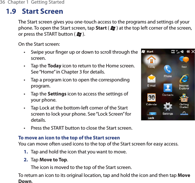 36  Chapter 1  Getting Started1.9 Start ScreenThe Start screen gives you one-touch access to the programs and settings of your phone. To open the Start screen, tap Start (   ) at the top left corner of the screen, or press the START button (   ).On the Start screen:Swipe your finger up or down to scroll through the screen.Tap the Today icon to return to the Home screen. See “Home” in Chapter 3 for details.Tap a program icon to open the corresponding program.Tap the Settings icon to access the settings of your phone.Tap Lock at the bottom-left corner of the Start screen to lock your phone. See “Lock Screen” for details.Press the START button to close the Start screen.••••••To move an icon to the top of the Start screenYou can move often used icons to the top of the Start screen for easy access.1.  Tap and hold the icon that you want to move.2.  Tap Move to Top.The icon is moved to the top of the Start screen.To return an icon to its original location, tap and hold the icon and then tap Move Down.