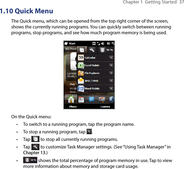 Chapter 1  Getting Started  371.10 Quick MenuThe Quick menu, which can be opened from the top right corner of the screen, shows the currently running programs. You can quickly switch between running programs, stop programs, and see how much program memory is being used.On the Quick menu:To switch to a running program, tap the program name. To stop a running program, tap  .Tap   to stop all currently running programs.Tap   to customize Task Manager settings. (See “Using Task Manager” in Chapter 13.) shows the total percentage of program memory in use. Tap to view more information about memory and storage card usage.•••••