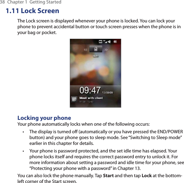 38  Chapter 1  Getting Started1.11 Lock ScreenThe Lock screen is displayed whenever your phone is locked. You can lock your phone to prevent accidental button or touch screen presses when the phone is in your bag or pocket.Locking your phoneYour phone automatically locks when one of the following occurs:The display is turned off (automatically or you have pressed the END/POWER button) and your phone goes to sleep mode. See “Switching to Sleep mode” earlier in this chapter for details.Your phone is password protected, and the set idle time has elapsed. Your phone locks itself and requires the correct password entry to unlock it. For more information about setting a password and idle time for your phone, see “Protecting your phone with a password” in Chapter 13.You can also lock the phone manually. Tap Start and then tap Lock at the bottom-left corner of the Start screen.••