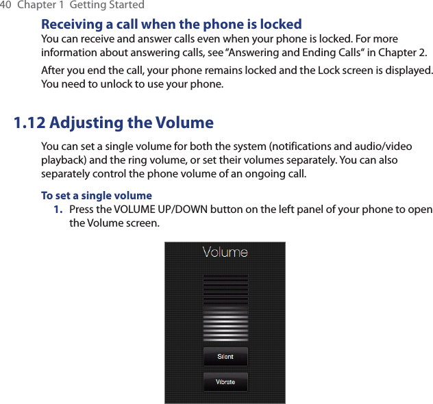 40  Chapter 1  Getting StartedReceiving a call when the phone is lockedYou can receive and answer calls even when your phone is locked. For more information about answering calls, see “Answering and Ending Calls“ in Chapter 2.After you end the call, your phone remains locked and the Lock screen is displayed. You need to unlock to use your phone.1.12 Adjusting the VolumeYou can set a single volume for both the system (notifications and audio/video playback) and the ring volume, or set their volumes separately. You can also separately control the phone volume of an ongoing call.To set a single volume1.  Press the VOLUME UP/DOWN button on the left panel of your phone to open the Volume screen.