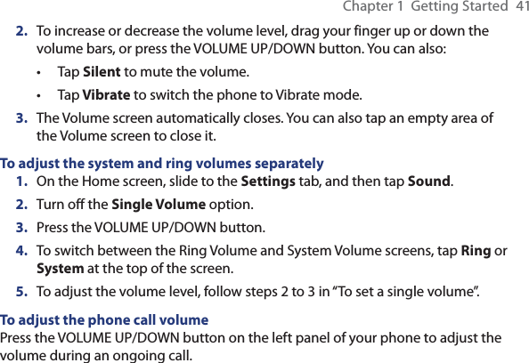 Chapter 1  Getting Started  412.  To increase or decrease the volume level, drag your finger up or down the volume bars, or press the VOLUME UP/DOWN button. You can also:Tap Silent to mute the volume.Tap Vibrate to switch the phone to Vibrate mode.3.  The Volume screen automatically closes. You can also tap an empty area of the Volume screen to close it.To adjust the system and ring volumes separately1.  On the Home screen, slide to the Settings tab, and then tap Sound.2.  Turn off the Single Volume option.3.  Press the VOLUME UP/DOWN button.4.  To switch between the Ring Volume and System Volume screens, tap Ring or System at the top of the screen.5.  To adjust the volume level, follow steps 2 to 3 in “To set a single volume”.To adjust the phone call volumePress the VOLUME UP/DOWN button on the left panel of your phone to adjust the volume during an ongoing call.••