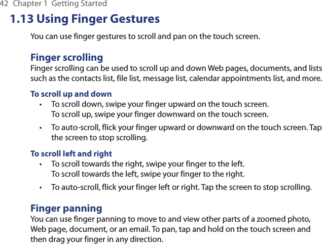 42  Chapter 1  Getting Started1.13 Using Finger GesturesYou can use finger gestures to scroll and pan on the touch screen.Finger scrollingFinger scrolling can be used to scroll up and down Web pages, documents, and lists such as the contacts list, file list, message list, calendar appointments list, and more.To scroll up and downTo scroll down, swipe your finger upward on the touch screen.  To scroll up, swipe your finger downward on the touch screen.To auto-scroll, flick your finger upward or downward on the touch screen. Tap the screen to stop scrolling.To scroll left and rightTo scroll towards the right, swipe your finger to the left.  To scroll towards the left, swipe your finger to the right.To auto-scroll, flick your finger left or right. Tap the screen to stop scrolling.Finger panningYou can use finger panning to move to and view other parts of a zoomed photo, Web page, document, or an email. To pan, tap and hold on the touch screen and then drag your finger in any direction.••••
